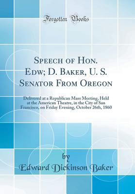 Speech of Hon. Edw; D. Baker, U. S. Senator from Oregon: Delivered at a Republican Mass Meeting, Held at the American Theatre, in the City of San Francisco, on Friday Evening, October 26th, 1860 (Classic Reprint) - Baker, Edward Dickinson