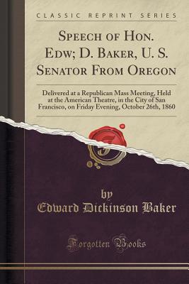 Speech of Hon. Edw; D. Baker, U. S. Senator from Oregon: Delivered at a Republican Mass Meeting, Held at the American Theatre, in the City of San Francisco, on Friday Evening, October 26th, 1860 (Classic Reprint) - Baker, Edward Dickinson