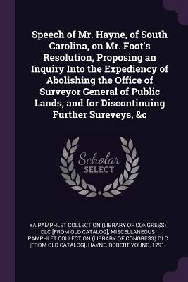 Speech of Mr. Hayne, of South Carolina, on Mr. Foot's Resolution, Proposing an Inquiry Into the Expediency of Abolishing the Office of Surveyor General of Public Lands, and for Discontinuing Further Sureveys, &c - Ya Pamphlet Collection (Library of Congr (Creator), and Miscellaneous Pamphlet Collection (Libra (Creator), and Hayne, Robert...