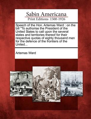 Speech of the Hon. Artemas Ward: On the Bill to Authorise the President of the United States to Call Upon the Several States and Territories Thereof for Their Respective Quotas of Eighty Thousand Men for the Defence of the Frontiers of the United... - Ward, Artemas