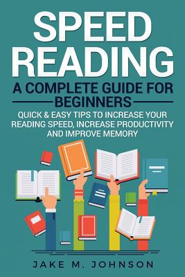 Speed Reading: A Complete Guide for Beginners Quick & Easy Tips to Increase Your Reading Speed, Increase Productivity and Improve Memory - Johnson, Jake M