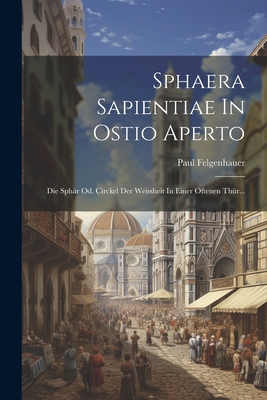 Sphaera Sapientiae in Ostio Aperto: Die Sphar Od. Circkel Der Weissheit in Einer Oftenen Thur... - Felgenhauer, Paul