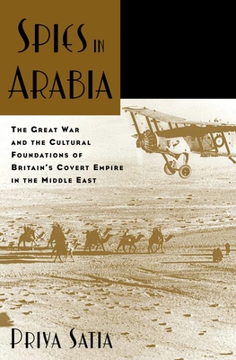 Spies in Arabia: The Great War and the Cultural Foundations of Britain's Covert Empire in the Middle East - Satia, Priya