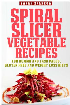 Spiral Slicer Vegetable Recipes: For Yummy and Easy Paleo, Gluten Free and Weight Loss Diets - Sparrow, Sarah