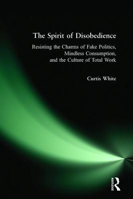 Spirit of Disobedience: Resisting the Charms of Fake Politics, Mindless Consumption, and the Culture of Total Work - White, Curtis