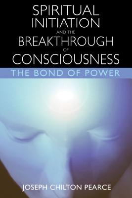Spiritual Initiation and the Breakthrough of Consciousness: The Bond of Power - Pearce, Joseph Chilton