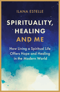 Spirituality, Healing and Me: How living a spiritual life offers hope and healing in the modern world