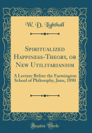 Spiritualized Happiness-Theory, or New Utilitarianism: A Lecture Before the Farmington School of Philosophy, June, 1890 (Classic Reprint)