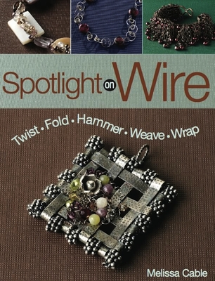 Spotlight on Wire: Twist, Fold, Hammer, Weave, Wrap - Cable, Melissa