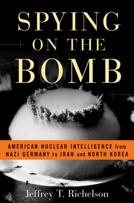 Spying on the Bomb: American Nuclear Intelligence from Nazi Germany to Iran and North Korea - Richelson, Jeffrey T, PH.D.