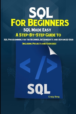 SQL For Beginners SQL Made Easy: A Step-By-Step Guide to SQL Programming for the Beginner, Intermediate and Advanced User (Including Projects and Exercises) - Berg, Craig
