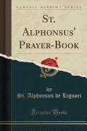 St. Alphonsus' Prayer-Book: A Complete Manual of Pious Exercises for Every Day, Every Week, Every Month, Every Season of the Christian Year, and for All the Principal Circumstances of Life (Classic Reprint)
