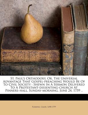 St. Paul's Orthodoxy, Or, the Universal Advantage That Gospel-Preaching Would Be of to Civil Society: Shewn in a Sermon Delivered to a Protestant-Dissenting-Church at Pinners-Hall, Sunday-Morning, June 24, 1759 .. - 1698-1779, Fleming Caleb