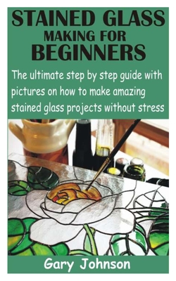 Stained Glass Making for Beginners: The ultimate step by step guide with pictures on how to make amazing stained glass projects without stress - Johnson, Gary