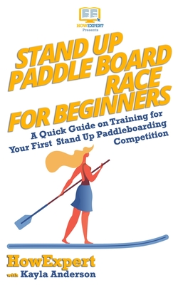 Stand Up Paddle Board Racing for Beginners: A Quick Guide on Training for Your First Stand Up Paddleboarding Competition - Anderson, Kayla, and Howexpert Press