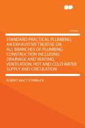 Standard Practical Plumbing: An Exhaustive Treatise on All Branches of Plumbing Construction Including Drainage and Venting, Ventilation, Hot and Cold Water Supply and Circulation