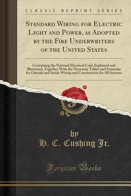 Standard Wiring for Electric Light and Power, as Adopted by the Fire Underwriters of the United States: Containing the National Electrical Code Explained and Illustrated, Together with the Necessary Tables and Formulae for Outside and Inside Wiring and Co - Jr, H C Cushing