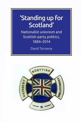 Standing Up for Scotland: Nationalist Unionism and Scottish Party Politics, 1884-2014 - Torrance, David