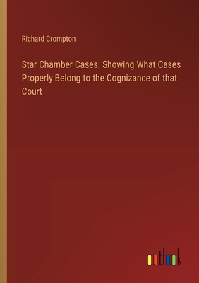 Star Chamber Cases. Showing What Cases Properly Belong to the Cognizance of that Court - Crompton, Richard