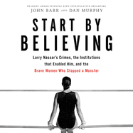 Start by Believing Lib/E: Larry Nassar's Crimes, the Institutions That Enabled Him, and the Brave Women Who Stopped a Monster