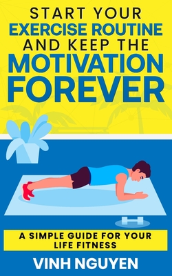 Start Your Exercise Routine and Keep the Motivation Forever: A Simple Guide for Your Life Fitness - Nguyen, Vinh