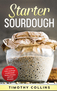 Starter Sourdough: Learn how to make sourdough to bake bread, loaves, and pizza with over 50 recipes