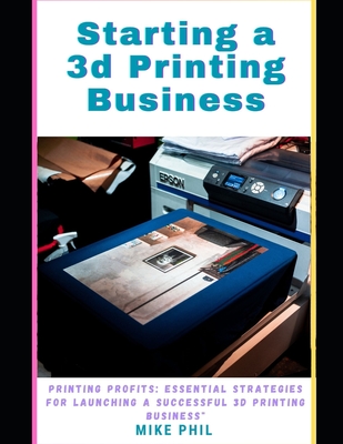 Starting a 3d Printing Business: Maximum Profits: Essential Strategies for Launching a Successful Solo 3D Print-ing Enterprise - Phil, Mike