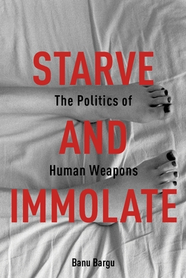 Starve and Immolate: The Politics of Human Weapons - Bargu, Banu