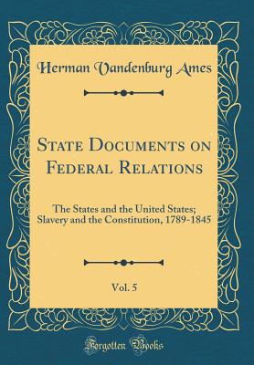 State Documents on Federal Relations, Vol. 5: The States and the United States; Slavery and the Constitution, 1789-1845 (Classic Reprint) - Ames, Herman Vandenburg