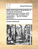 State of the Trade of Great Britain in Its Imports and Exports, Progressively from the Year 1697: ... in Two Parts. with a Preface and Introduction, ... by Sir Charles Whitworth,
