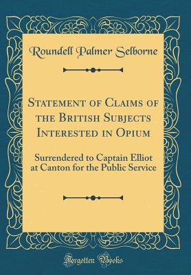 Statement of Claims of the British Subjects Interested in Opium: Surrendered to Captain Elliot at Canton for the Public Service (Classic Reprint) - Selborne, Roundell Palmer