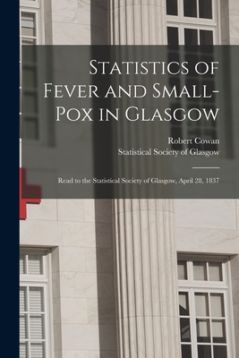 Statistics of Fever and Small-pox in Glasgow: Read to the Statistical Society of Glasgow, April 28, 1837 - Cowan, Robert, and Statistical Society of Glasgow (Creator)