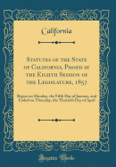 Statutes of the State of California, Passed at the Eighth Session of the Legislature, 1857: Begun on Monday, the Fifth Day of January, and Ended on Thursday, the Thirtieth Day of April (Classic Reprint)