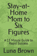 Stay-at-Home Mom to Six Figures: A 15 Minute Guide to Rapid Success