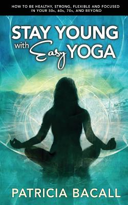 Stay Young with Easy Yoga: How to Be Healthy, Strong, Flexible, and Focused in Your 50s, 60s, 70s, and Beyond - Bacall, Patricia