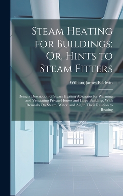 Steam Heating for Buildings; Or, Hints to Steam Fitters: Being a Description of Steam Heating Apparatus for Warming and Ventilating Private Houses and Large Buildings, With Remarks On Steam, Water, and Air, in Their Relation to Heating - Baldwin, William James