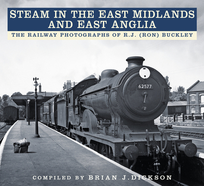 Steam in the East Midlands and East Anglia: The Railway Photographs of R.J. (Ron) Buckley - Dickson, Brian J., and Buckley, R.J. (Ron) (Photographer)