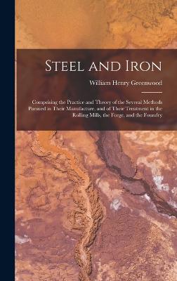 Steel and Iron: Comprising the Practice and Theory of the Several Methods Pursued in Their Manufacture, and of Their Treatment in the Rolling Mills, the Forge, and the Foundry - Greenwood, William Henry