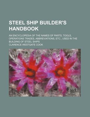 Steel Ship Builder's Handbook; An Encyclopedia of the Names of Parts, Tools, Operations Trades, Abbreviations, Etc., Used in the Building of Steel Ships - Cook, Clarence Westgate