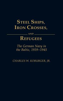 Steel Ships, Iron Crosses, and Refugees: The German Navy in the Baltic, 1939-1945 - Koburger, Charles