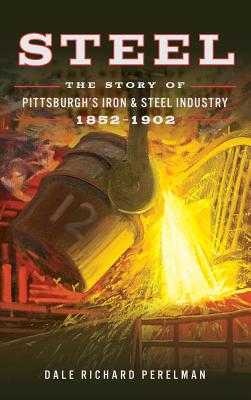 Steel: The Story of Pittsburgh's Iron and Steel Industry, 1852 1902 - Perelman, Dale Richard