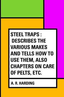 Steel Traps: Describes the Various Makes and Tells How to Use Them, Also Chapters on Care of Pelts, Etc. - Harding, A R