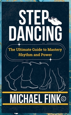 Step Dancing: The Ultimate Guide to Mastery, Rhythm, and Power: Unlock the Secrets of Precision, Technique, and Performance in This Iconic Dance Form - Fink, Michael