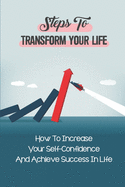 Steps To Transform Your Life: How To Increase Your Self-Confidence And Achieve Success In Life: How To Improve Your Overall Mental Wellbeing