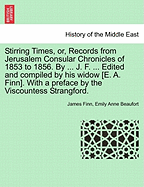 Stirring Times, or, Records from Jerusalem Consular Chronicles of 1853 to 1856. By ... J. F. ... Edited and compiled by his widow [E. A. Finn]. With a preface by the Viscountess Strangford. Vol. I.