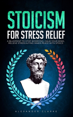 Stoicism for Stress Relief: A Blueprint To Stop Worrying, Calm Your Mind, Relieve Stress, and Find Inner Peace with Stoics - Clarke, Alexander