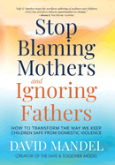 Stop Blaming Mothers and Ignoring Fathers: How to Transform the Way We Keep Children Safe from Domestic Violence