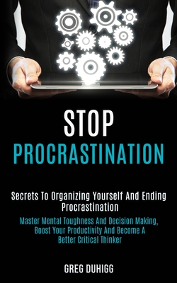 Stop Procrastination: Secrets to Organizing Yourself and Ending Procrastination (Master Mental Toughness and Decision Making, Boost Your Productivity and Become a Better Critical Thinker) - Duhigg, Greg