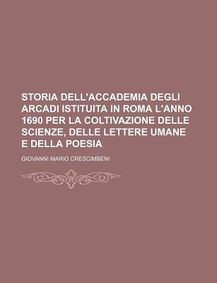 Storia Dell'accademia Degli Arcadi Istituita in Roma L'Anno 1690 Per La Coltivazione Delle Scienze, Delle Lettere Umane E Della Poesia - Crescimbeni, Giovanni Mario