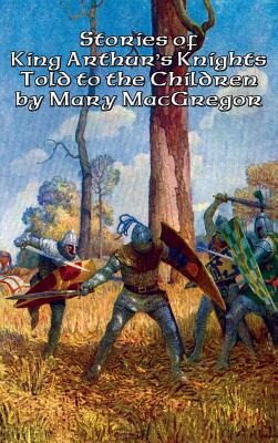 Stories of King Arthur's Knights Told to the Children by Mary MacGregor - MacGregor, Mary